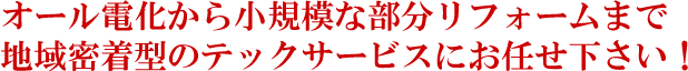 オール電化から小規模な部分リフォームまで、地域密着型のテックサービスにお任せ下さい！